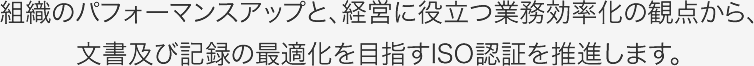 組織のパフォーマンスアップと、経営に役立つ業務効率重視の観点から、文書及び記録の最適化を目指すISO認証をお手伝いします。